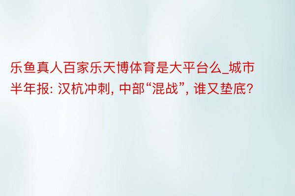 乐鱼真人百家乐天博体育是大平台么_城市半年报: 汉杭冲刺, 中部“混战”, 谁又垫底?