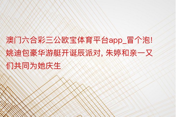 澳门六合彩三公欧宝体育平台app_冒个泡! 姚迪包豪华游艇开诞辰派对, 朱婷和亲一又们共同为她庆生