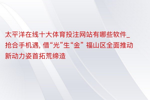 太平洋在线十大体育投注网站有哪些软件_抢合手机遇, 借“光”生“金” 福山区全面推动新动力姿首拓荒缔造