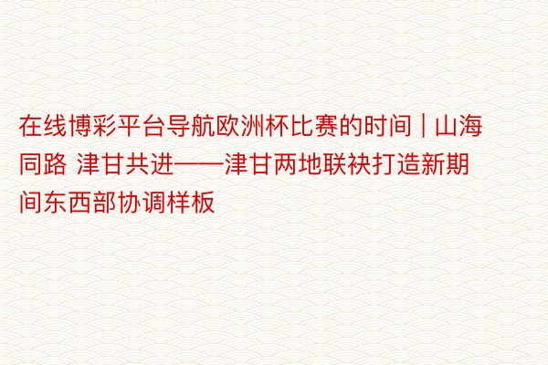 在线博彩平台导航欧洲杯比赛的时间 | 山海同路 津甘共进——津甘两地联袂打造新期间东西部协调样板