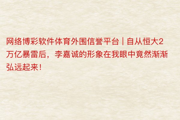 网络博彩软件体育外围信誉平台 | 自从恒大2万亿暴雷后，李嘉诚的形象在我眼中竟然渐渐弘远起来！