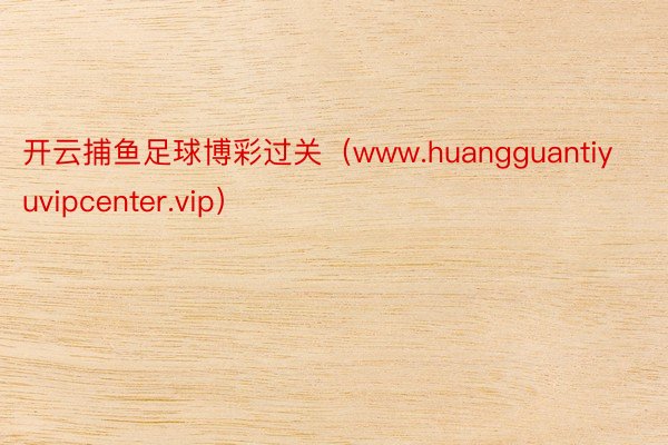 开云捕鱼足球博彩过关（www.huangguantiyuvipcenter.vip）