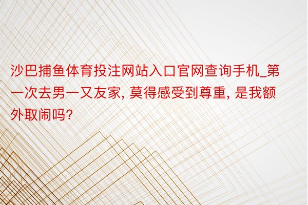 沙巴捕鱼体育投注网站入口官网查询手机_第一次去男一又友家, 莫得感受到尊重, 是我额外取闹吗?