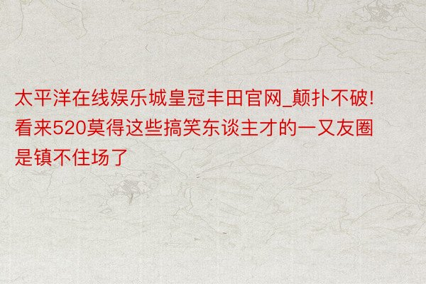 太平洋在线娱乐城皇冠丰田官网_颠扑不破! 看来520莫得这些搞笑东谈主才的一又友圈是镇不住场了