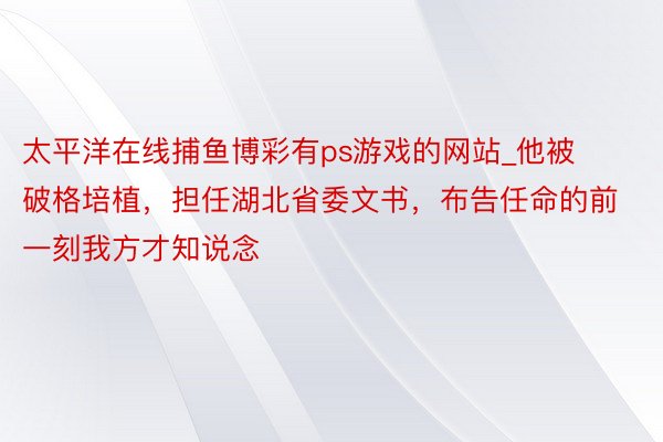 太平洋在线捕鱼博彩有ps游戏的网站_他被破格培植，担任湖北省委文书，布告任命的前一刻我方才知说念