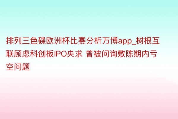 排列三色碟欧洲杯比赛分析万博app_树根互联顾虑科创板IPO央求 曾被问询敷陈期内亏空问题