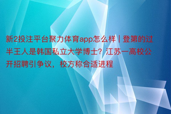 新2投注平台聚力体育app怎么样 | 登第的过半王人是韩国私立大学博士？江苏一高校公开招聘引争议，校方称合适进程