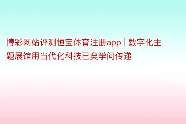 博彩网站评测恒宝体育注册app | 数字化主题展馆用当代化科技已矣学问传递