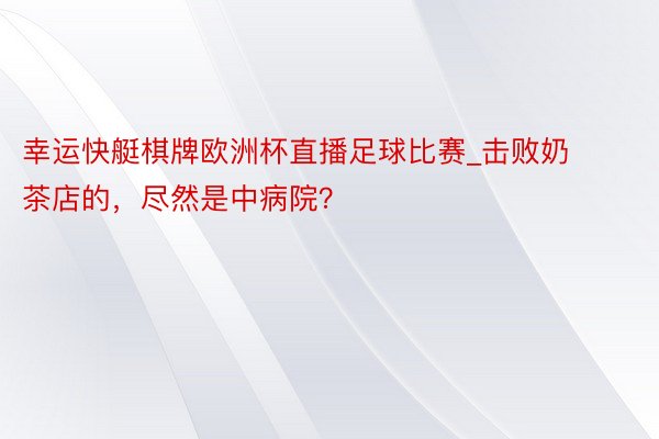 幸运快艇棋牌欧洲杯直播足球比赛_击败奶茶店的，尽然是中病院？