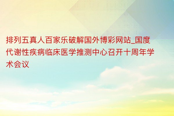 排列五真人百家乐破解国外博彩网站_国度代谢性疾病临床医学推测中心召开十周年学术会议