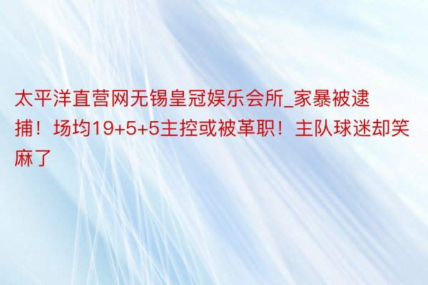 太平洋直营网无锡皇冠娱乐会所_家暴被逮捕！场均19+5+5主控或被革职！主队球迷却笑麻了