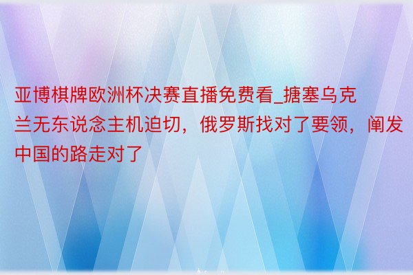 亚博棋牌欧洲杯决赛直播免费看_搪塞乌克兰无东说念主机迫切，俄罗斯找对了要领，阐发中国的路走对了