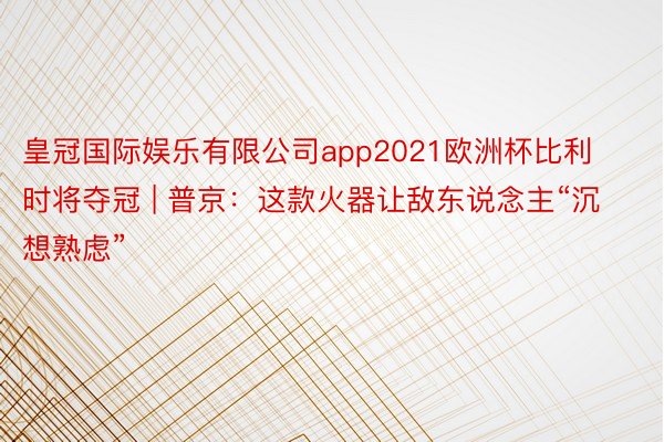 皇冠国际娱乐有限公司app2021欧洲杯比利时将夺冠 | 普京：这款火器让敌东说念主“沉想熟虑”