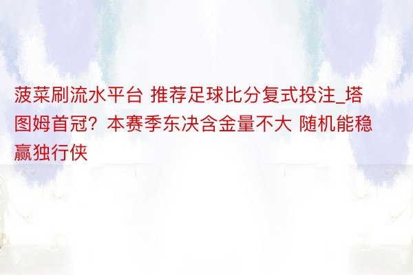 菠菜刷流水平台 推荐足球比分复式投注_塔图姆首冠？本赛季东决含金量不大 随机能稳赢独行侠