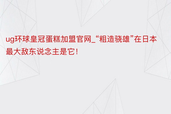 ug环球皇冠蛋糕加盟官网_“粗造骁雄”在日本最大敌东说念主是它！