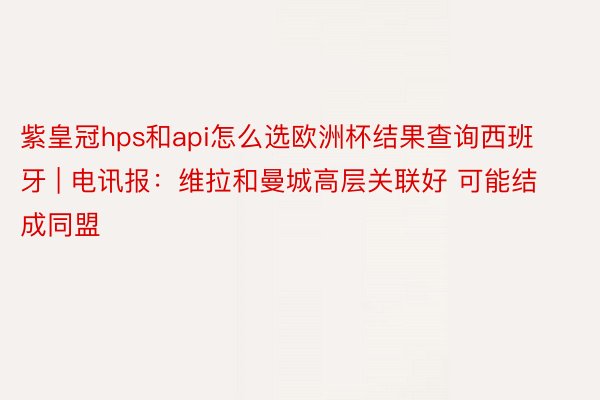 紫皇冠hps和api怎么选欧洲杯结果查询西班牙 | 电讯报：维拉和曼城高层关联好 可能结成同盟