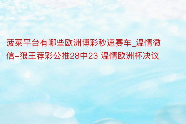 菠菜平台有哪些欧洲博彩秒速赛车_温情微信-狼王荐彩公推28中23 温情欧洲杯决议