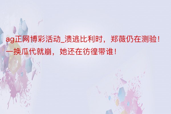 ag正网博彩活动_溃逃比利时，郑薇仍在测验！一换瓜代就崩，她还在彷徨带谁！