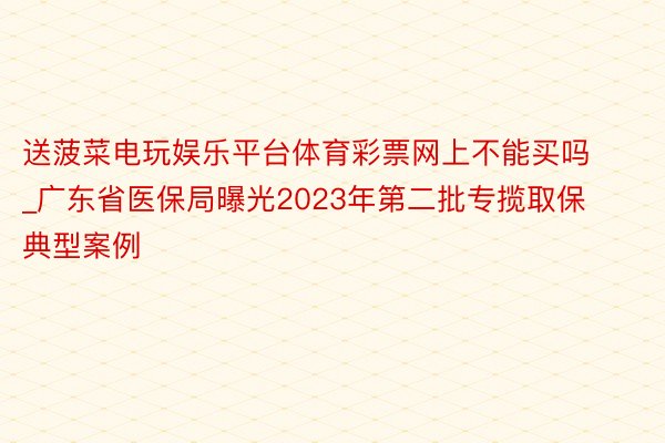 送菠菜电玩娱乐平台体育彩票网上不能买吗_广东省医保局曝光2023年第二批专揽取保典型案例