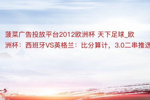 菠菜广告投放平台2012欧洲杯 天下足球_欧洲杯：西班牙VS英格兰：比分算计，3.0二串推选