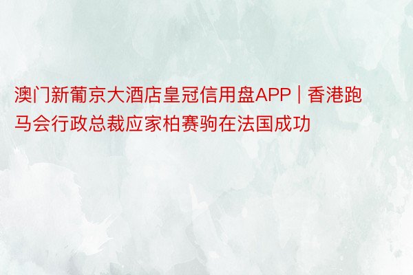 澳门新葡京大酒店皇冠信用盘APP | 香港跑马会行政总裁应家柏赛驹在法国成功