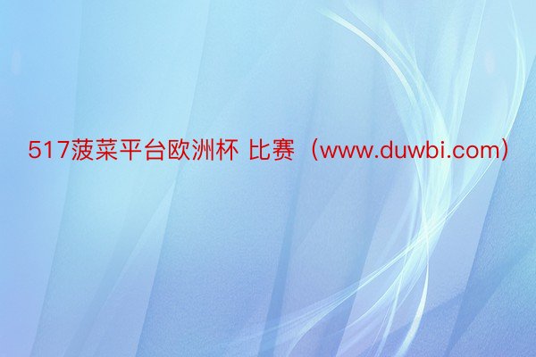 517菠菜平台欧洲杯 比赛（www.duwbi.com）