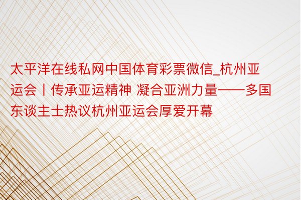 太平洋在线私网中国体育彩票微信_杭州亚运会丨传承亚运精神 凝合亚洲力量——多国东谈主士热议杭州亚运会厚爱开幕