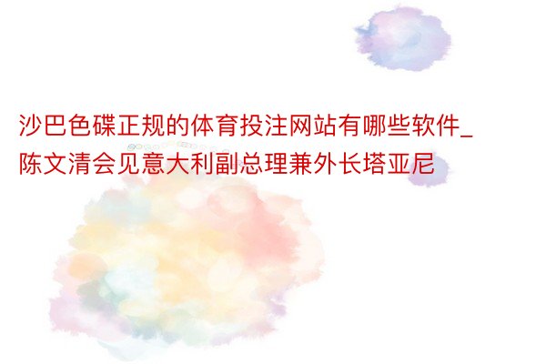 沙巴色碟正规的体育投注网站有哪些软件_陈文清会见意大利副总理兼外长塔亚尼