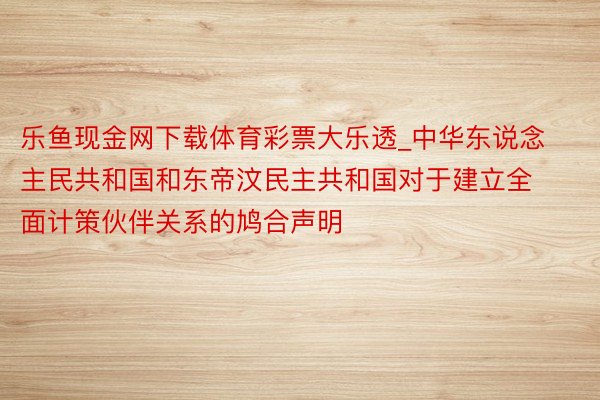 乐鱼现金网下载体育彩票大乐透_中华东说念主民共和国和东帝汶民主共和国对于建立全面计策伙伴关系的鸠合声明