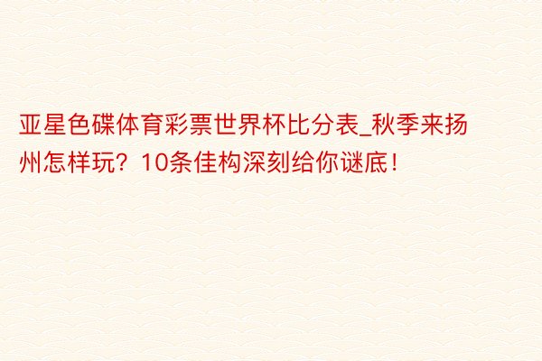 亚星色碟体育彩票世界杯比分表_秋季来扬州怎样玩？10条佳构深刻给你谜底！