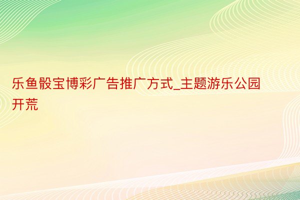 乐鱼骰宝博彩广告推广方式_主题游乐公园开荒