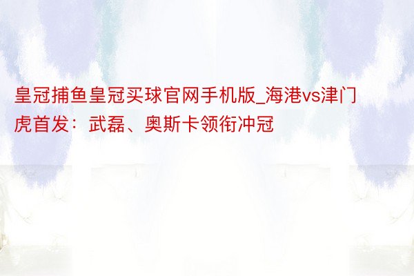 皇冠捕鱼皇冠买球官网手机版_海港vs津门虎首发：武磊、奥斯卡领衔冲冠