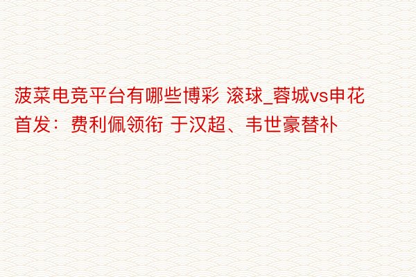 菠菜电竞平台有哪些博彩 滚球_蓉城vs申花首发：费利佩领衔 于汉超、韦世豪替补