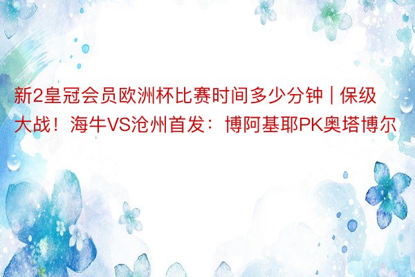 新2皇冠会员欧洲杯比赛时间多少分钟 | 保级大战！海牛VS沧州首发：博阿基耶PK奥塔博尔