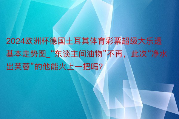 2024欧洲杯德国土耳其体育彩票超级大乐透基本走势图_“东谈主间油物”不再，此次“净水出芙蓉”的他能火上一把吗？