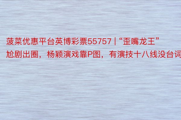 菠菜优惠平台英博彩票55757 | “歪嘴龙王”尬剧出圈，杨颖演戏靠P图，有演技十八线没台词