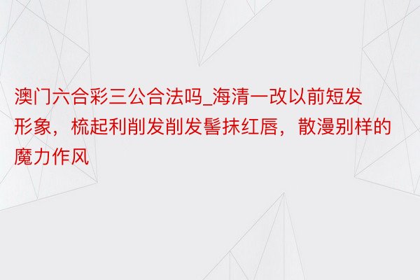 澳门六合彩三公合法吗_海清一改以前短发形象，梳起利削发削发髻抹红唇，散漫别样的魔力作风