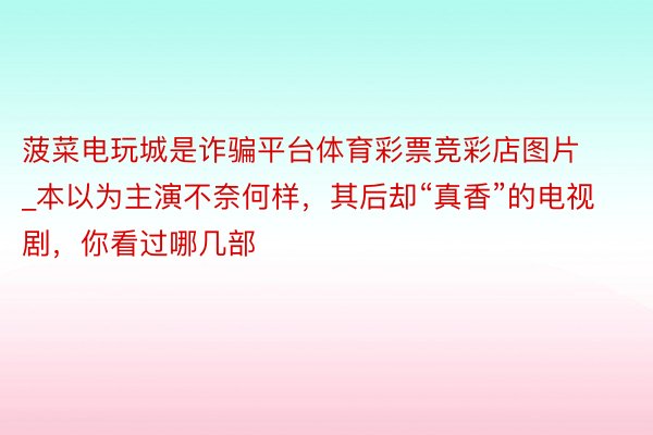 菠菜电玩城是诈骗平台体育彩票竞彩店图片_本以为主演不奈何样，其后却“真香”的电视剧，你看过哪几部