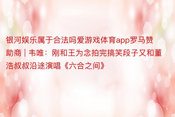 银河娱乐属于合法吗爱游戏体育app罗马赞助商 | 韦唯：刚和王为念拍完搞笑段子又和董浩叔叔沿途演唱《六合之间》