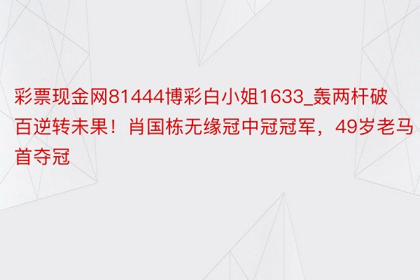 彩票现金网81444博彩白小姐1633_轰两杆破百逆转未果！肖国栋无缘冠中冠冠军，49岁老马首夺冠