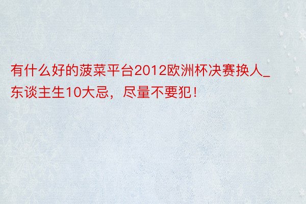 有什么好的菠菜平台2012欧洲杯决赛换人_东谈主生10大忌，尽量不要犯！