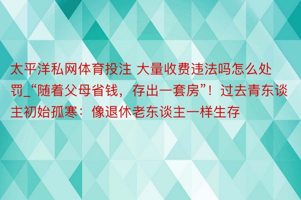 太平洋私网体育投注 大量收费违法吗怎么处罚_“随着父母省钱，存出一套房”！过去青东谈主初始孤寒：像退休老东谈主一样生存