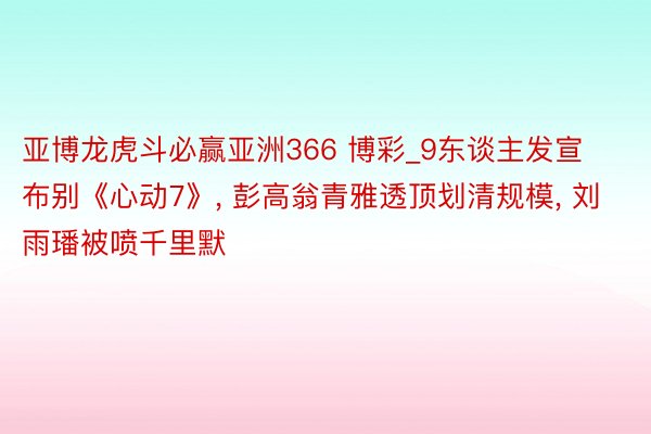 亚博龙虎斗必赢亚洲366 博彩_9东谈主发宣布别《心动7》, 彭高翁青雅透顶划清规模, 刘雨璠被喷千里默