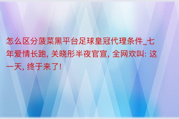 怎么区分菠菜黑平台足球皇冠代理条件_七年爱情长跑, 关晓彤半夜官宣, 全网欢叫: 这一天, 终于来了!