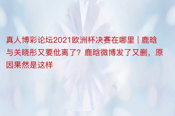 真人博彩论坛2021欧洲杯决赛在哪里 | 鹿晗与关晓彤又要仳离了？鹿晗微博发了又删，原因果然是这样