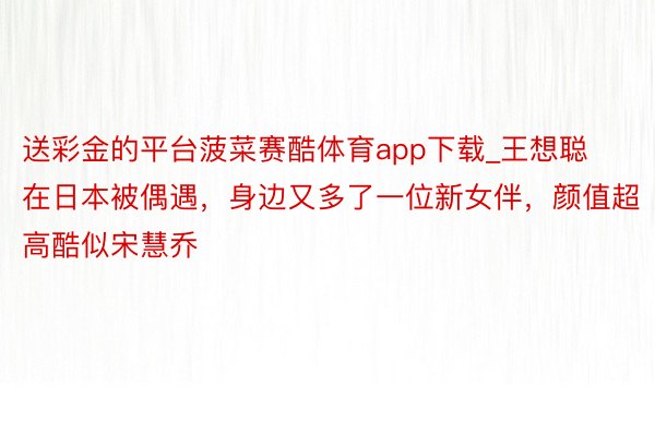 送彩金的平台菠菜赛酷体育app下载_王想聪在日本被偶遇，身边又多了一位新女伴，颜值超高酷似宋慧乔