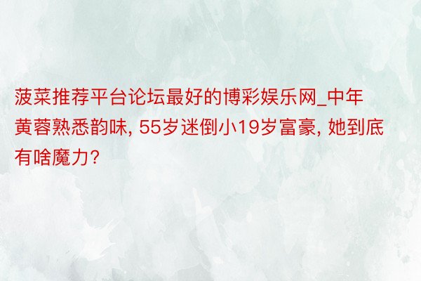 菠菜推荐平台论坛最好的博彩娱乐网_中年黄蓉熟悉韵味, 55岁迷倒小19岁富豪, 她到底有啥魔力?