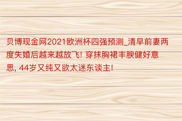 贝博现金网2021欧洲杯四强预测_清早前妻两度失婚后越来越放飞! 穿抹胸裙丰腴健好意思, 44岁又纯又欲太迷东谈主!