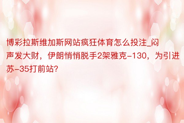 博彩拉斯维加斯网站疯狂体育怎么投注_闷声发大财，伊朗悄悄脱手2架雅克-130，为引进苏-35打前站？