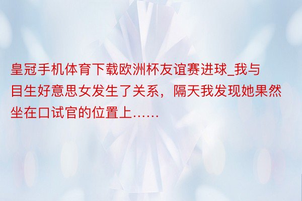 皇冠手机体育下载欧洲杯友谊赛进球_我与目生好意思女发生了关系，隔天我发现她果然坐在口试官的位置上……